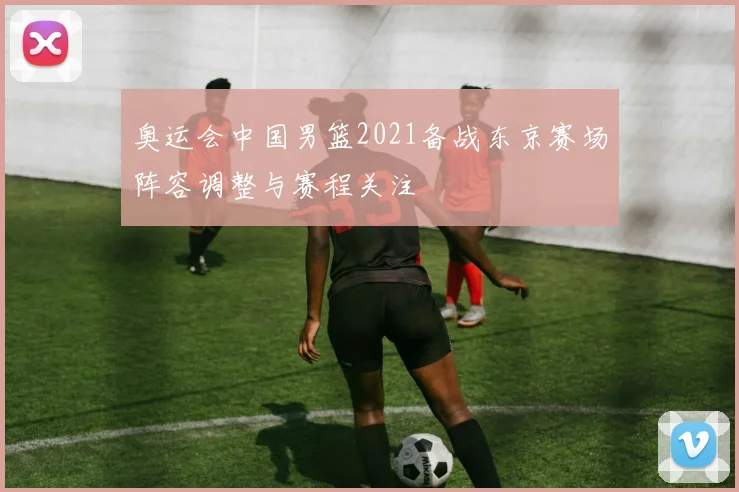 奥运会中国男篮2021备战东京赛场阵容调整与赛程关注
