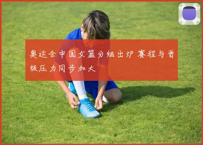 奥运会中国女篮分组出炉 赛程与晋级压力同步加大