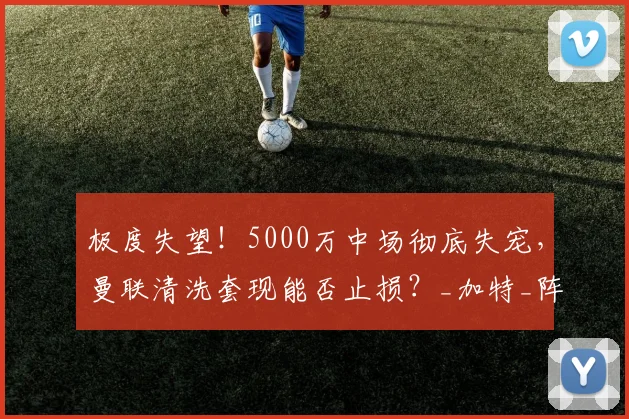 极度失望！5000万中场彻底失宠，曼联清洗套现能否止损？_加特_阵容_赛场