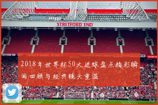 2018年世界杯50大进球盘点精彩瞬间回顾与经典镜头重温
