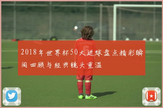 2018年世界杯50大进球盘点精彩瞬间回顾与经典镜头重温