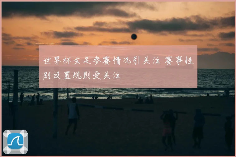 世界杯女足参赛情况引关注 赛事性别设置规则受关注