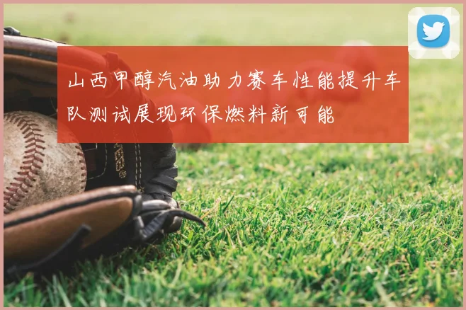山西甲醇汽油助力赛车性能提升车队测试展现环保燃料新可能
