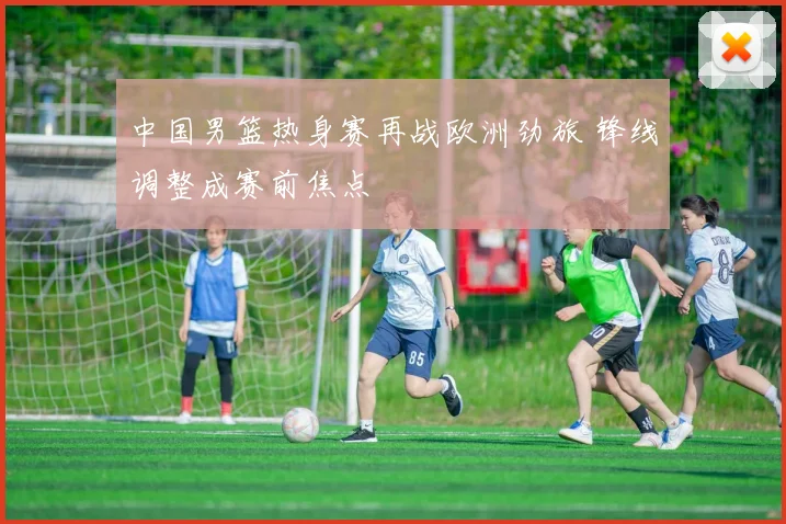 中国男篮热身赛再战欧洲劲旅 锋线调整成赛前焦点