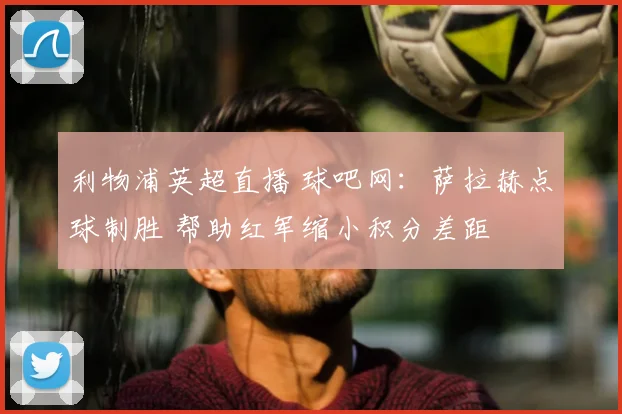 利物浦英超直播 球吧网:萨拉赫点球制胜 帮助红军缩小积分差距