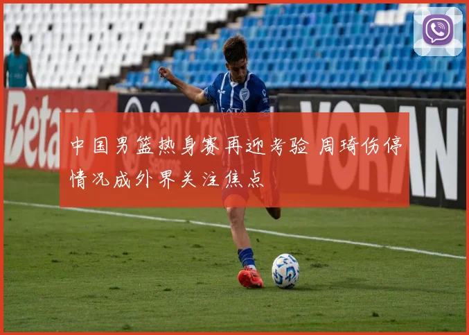 中国男篮热身赛再迎考验 周琦伤停情况成外界关注焦点