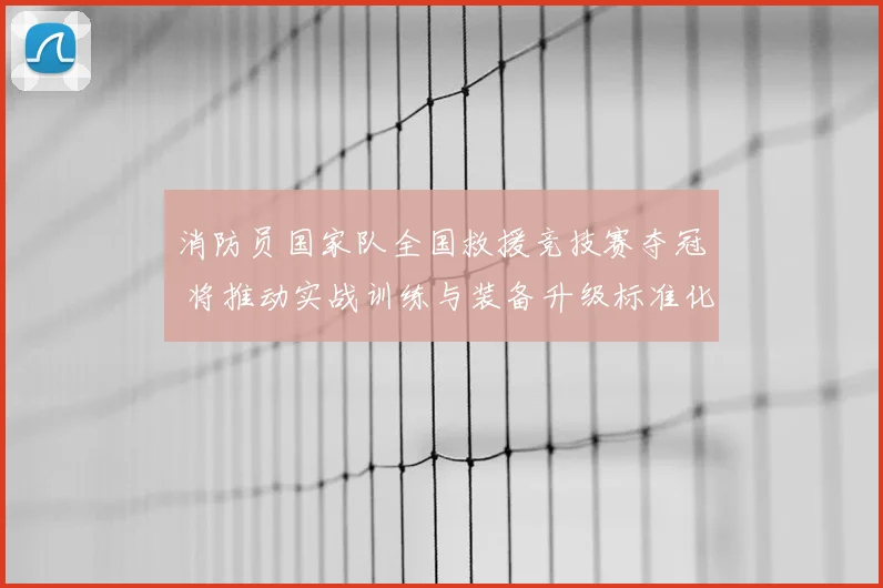 消防员国家队全国救援竞技赛夺冠 将推动实战训练与装备升级标准化