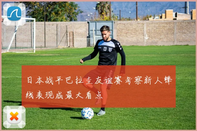 日本战平巴拉圭友谊赛考察新人锋线表现成最大看点