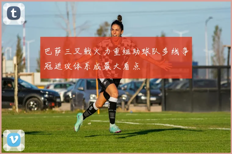 巴萨三叉戟火力重组助球队多线争冠进攻体系成最大看点