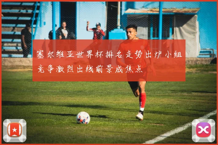 塞尔维亚世界杯排名走势出炉小组竞争激烈出线前景成焦点