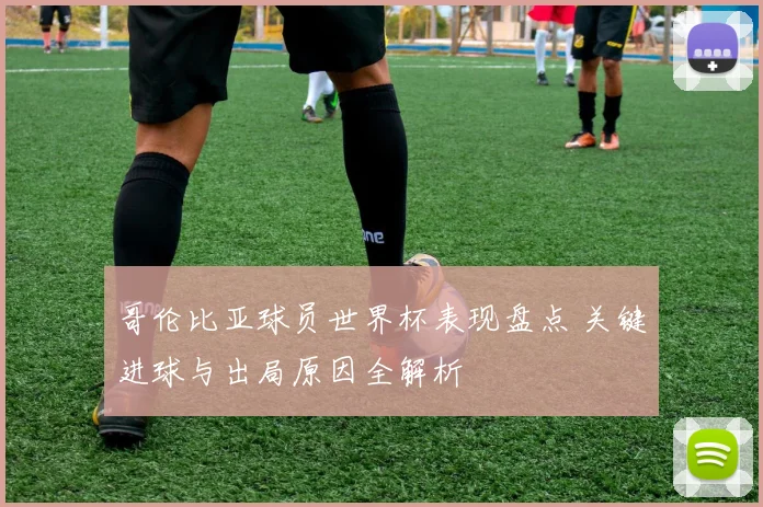 哥伦比亚球员世界杯表现盘点 关键进球与出局原因全解析