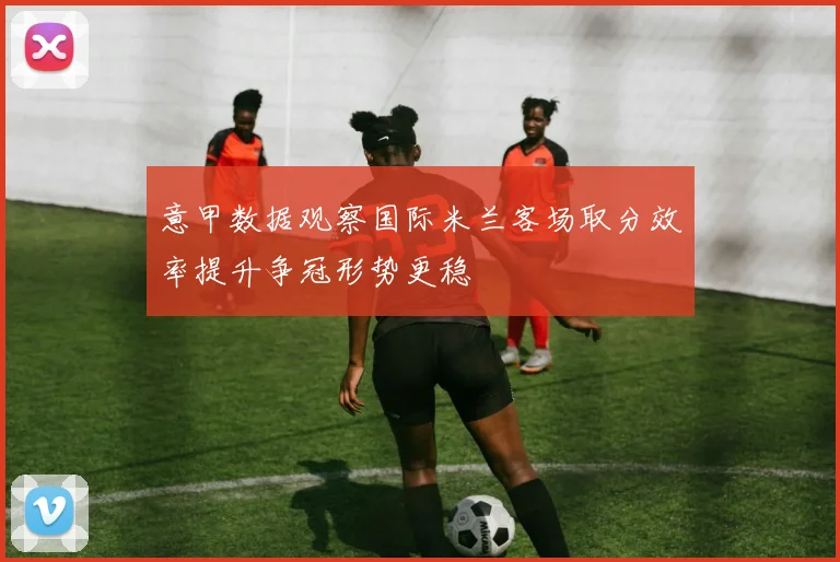 意甲数据观察国际米兰客场取分效率提升争冠形势更稳