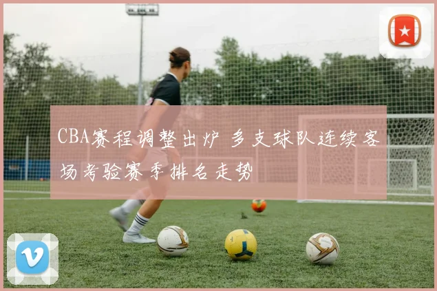 CBA赛程调整出炉 多支球队连续客场考验赛季排名走势