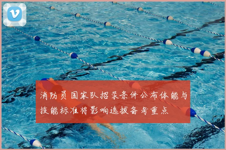 消防员国家队招录条件公布体能与技能标准将影响选拔备考重点