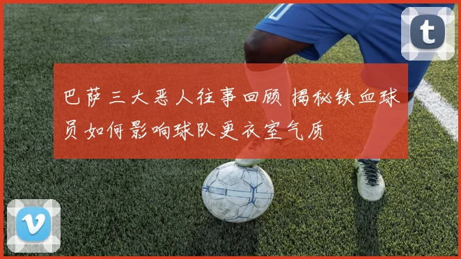 巴萨三大恶人往事回顾 揭秘铁血球员如何影响球队更衣室气质