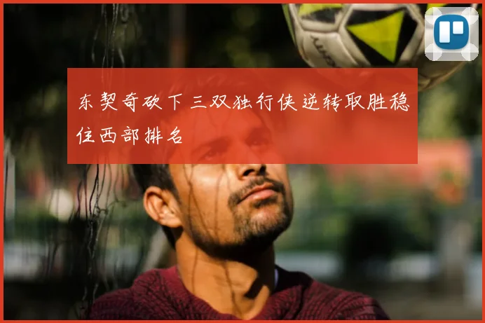 东契奇砍下三双独行侠逆转取胜稳住西部排名