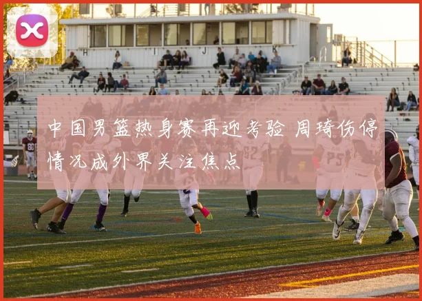 中国男篮热身赛再迎考验 周琦伤停情况成外界关注焦点