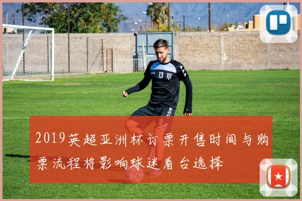 2019英超亚洲杯订票开售时间与购票流程将影响球迷看台选择