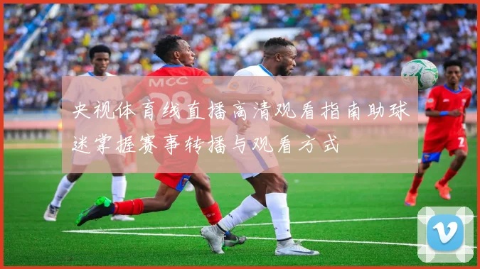 央视体育线直播高清观看指南助球迷掌握赛事转播与观看方式